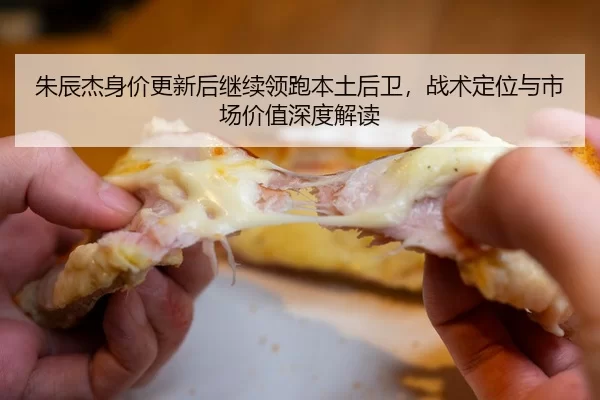 朱辰杰身价更新后继续领跑本土后卫，战术定位与市场价值深度解读